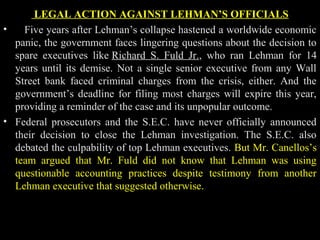 LEGAL ACTION AGAINST LEHMAN’S OFFICIALS
• Five years after Lehman’s collapse hastened a worldwide economic
panic, the government faces lingering questions about the decision to
spare executives like Richard S. Fuld Jr., who ran Lehman for 14
years until its demise. Not a single senior executive from any Wall
Street bank faced criminal charges from the crisis, either. And the
government’s deadline for filing most charges will expire this year,
providing a reminder of the case and its unpopular outcome.
• Federal prosecutors and the S.E.C. have never officially announced
their decision to close the Lehman investigation. The S.E.C. also
debated the culpability of top Lehman executives. But Mr. Canellos’s
team argued that Mr. Fuld did not know that Lehman was using
questionable accounting practices despite testimony from another
Lehman executive that suggested otherwise.
 