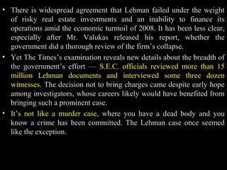 • There is widespread agreement that Lehman failed under the weight
of risky real estate investments and an inability to finance its
operations amid the economic turmoil of 2008. It has been less clear,
especially after Mr. Valukas released his report, whether the
government did a thorough review of the firm’s collapse.
• Yet The Times’s examination reveals new details about the breadth of
the government’s effort — S.E.C. officials reviewed more than 15
million Lehman documents and interviewed some three dozen
witnesses. The decision not to bring charges came despite early hope
among investigators, whose careers likely would have benefited from
bringing such a prominent case.
• It’s not like a murder case, where you have a dead body and you
know a crime has been committed. The Lehman case once seemed
like the exception.
 