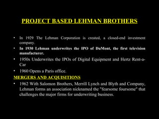 PROJECT BASED LEHMAN BROTHERS
• In 1929 The Lehman Corporation is created, a closed-end investment
company.
• In 1930 Lehman underwrites the IPO of DuMont, the first television
manufacturer.
• 1950s Underwrites the IPOs of Digital Equipment and Hertz Rent-a-
Car
• 1960 Opens a Paris office.
MERGERS AND ACQUISITIONS
• 1962 With Salomon Brothers, Merrill Lynch and Blyth and Company,
Lehman forms an association nicknamed the "fearsome foursome" that
challenges the major firms for underwriting business.
 