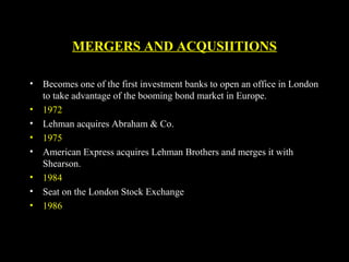 MERGERS AND ACQUSIITIONS
• Becomes one of the first investment banks to open an office in London
to take advantage of the booming bond market in Europe.
• 1972
• Lehman acquires Abraham & Co.
• 1975
• American Express acquires Lehman Brothers and merges it with
Shearson.
• 1984
• Seat on the London Stock Exchange
• 1986
 