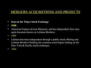 MERGERS ACQUSISTIONS AND PROJECTS
• Seat on the Tokyo Stock Exchange
• 1988
• American Express divests Shearson, and the independent firm once
again becomes known as Lehman Brothers.
• 1993
• Lehman becomes independent through a public stock offering and
Lehman Brothers Holding Inc common stock begins trading on the
New York & Pacific stock exchanges.
• 1994
 