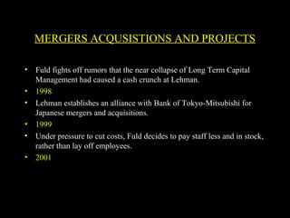 • Fuld fights off rumors that the near collapse of Long Term Capital
Management had caused a cash crunch at Lehman.
• 1998
• Lehman establishes an alliance with Bank of Tokyo-Mitsubishi for
Japanese mergers and acquisitions.
• 1999
• Under pressure to cut costs, Fuld decides to pay staff less and in stock,
rather than lay off employees.
• 2001
MERGERS ACQUSISTIONS AND PROJECTS
 