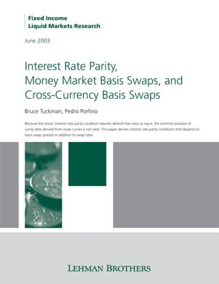 Fixed Income
  Liquid Markets Research

June 2003



Interest Rate Parity,
Money Market Basis Swaps, and
Cross-Currency Basis Swaps
Bruce Tuckman, Pedro Porfirio

Because the classic interest rate parity condition requires default-free rates as input, the common practice of
using rates derived from swap curves is not valid. This paper derives interest rate parity conditions that depend on
basis swap spreads in addition to swap rates.
 