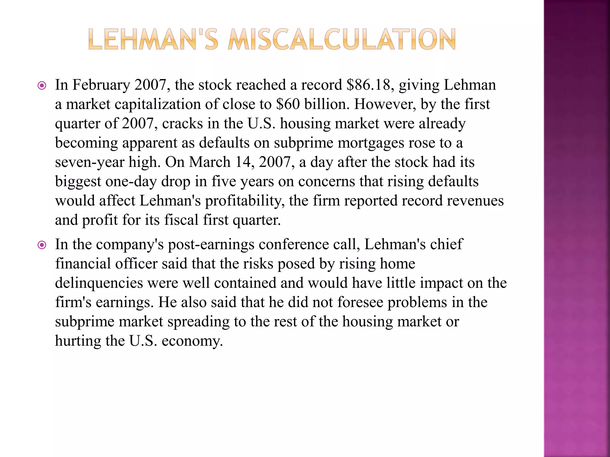  In February 2007, the stock reached a record $86.18, giving Lehman
a market capitalization of close to $60 billion. However, by the first
quarter of 2007, cracks in the U.S. housing market were already
becoming apparent as defaults on subprime mortgages rose to a
seven-year high. On March 14, 2007, a day after the stock had its
biggest one-day drop in five years on concerns that rising defaults
would affect Lehman's profitability, the firm reported record revenues
and profit for its fiscal first quarter.
 In the company's post-earnings conference call, Lehman's chief
financial officer said that the risks posed by rising home
delinquencies were well contained and would have little impact on the
firm's earnings. He also said that he did not foresee problems in the
subprime market spreading to the rest of the housing market or
hurting the U.S. economy.
 