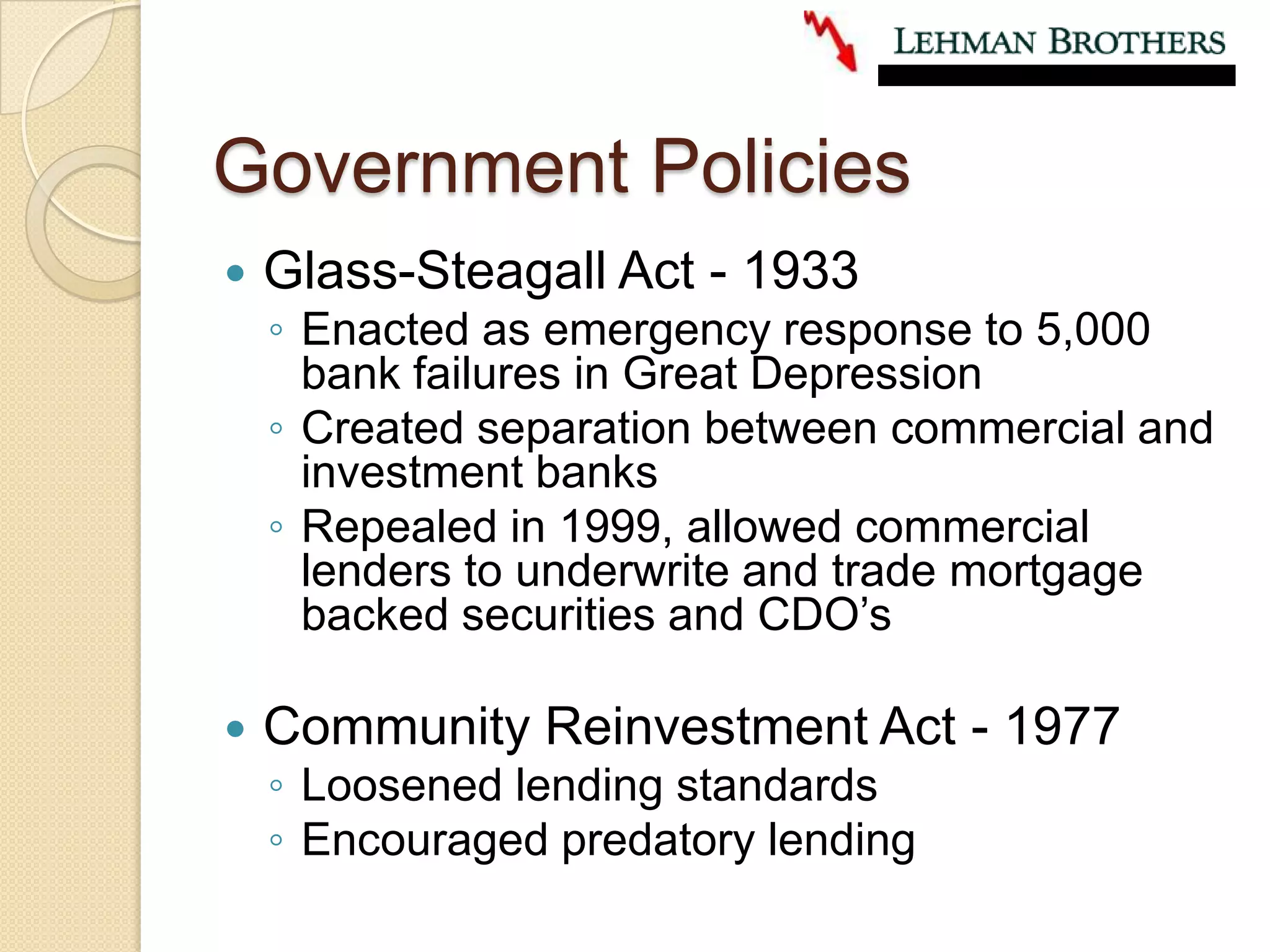 Government PoliciesGlass-Steagall Act - 1933Enacted as emergency response to 5,000 bank failures in Great DepressionCreated separation between commercial and investment banksRepealed in 1999, allowed commercial lenders to underwrite and trade mortgage backed securities and CDO’sCommunity Reinvestment Act - 1977Loosened lending standardsEncouraged predatory lending