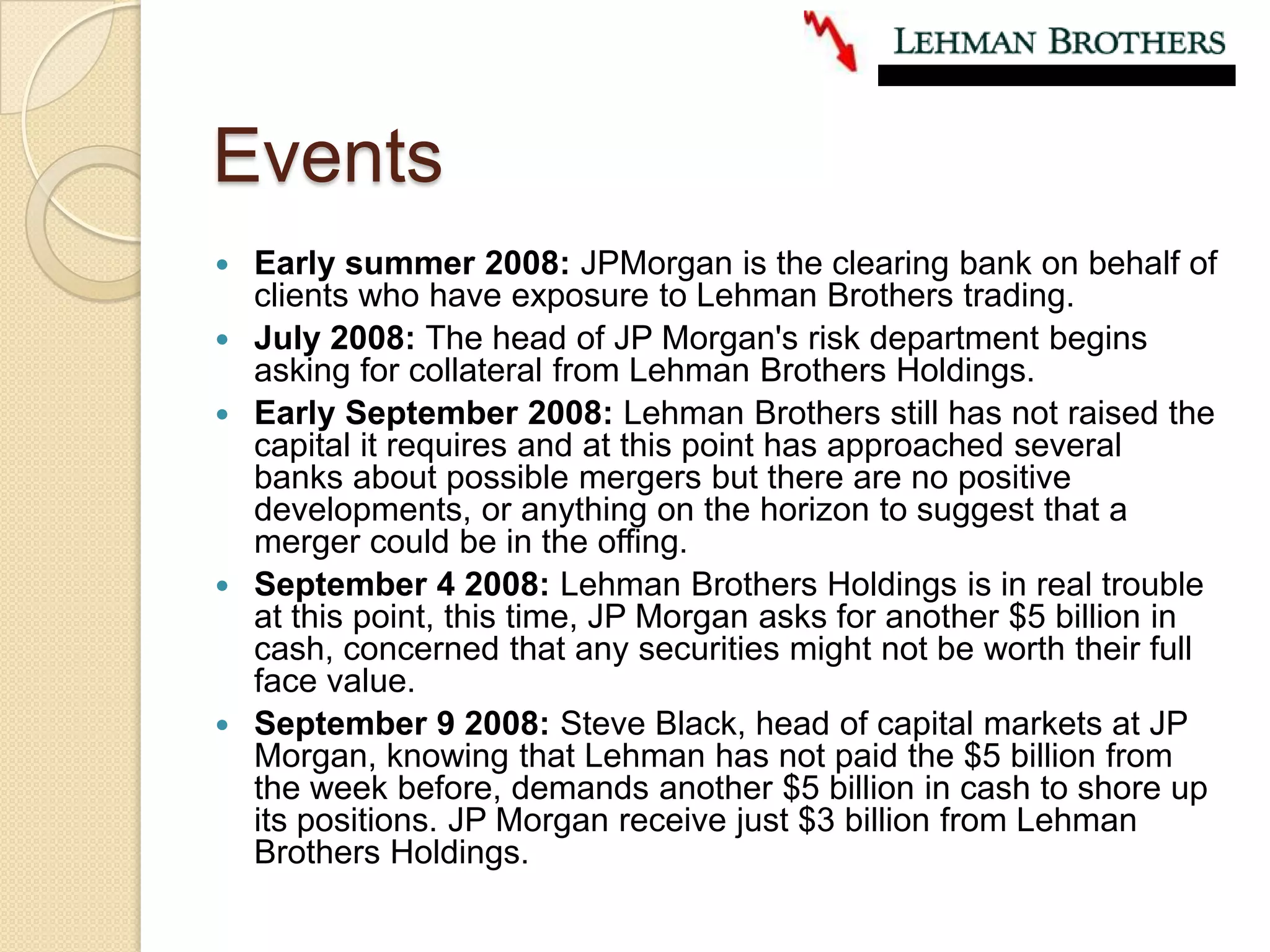 EventsEarly summer 2008: JPMorgan is the clearing bank on behalf of clients who have exposure to Lehman Brothers trading. July 2008: The head of JP Morgan's risk department begins asking for collateral from Lehman Brothers Holdings.Early September 2008: Lehman Brothers still has not raised the capital it requires and at this point has approached several banks about possible mergers but there are no positive developments, or anything on the horizon to suggest that a merger could be in the offing. September 4 2008: Lehman Brothers Holdings is in real trouble at this point, this time, JP Morgan asks for another $5 billion in cash, concerned that any securities might not be worth their full face value. September 9 2008: Steve Black, head of capital markets at JP Morgan, knowing that Lehman has not paid the $5 billion from the week before, demands another $5 billion in cash to shore up its positions. JP Morgan receive just $3 billion from Lehman Brothers Holdings.