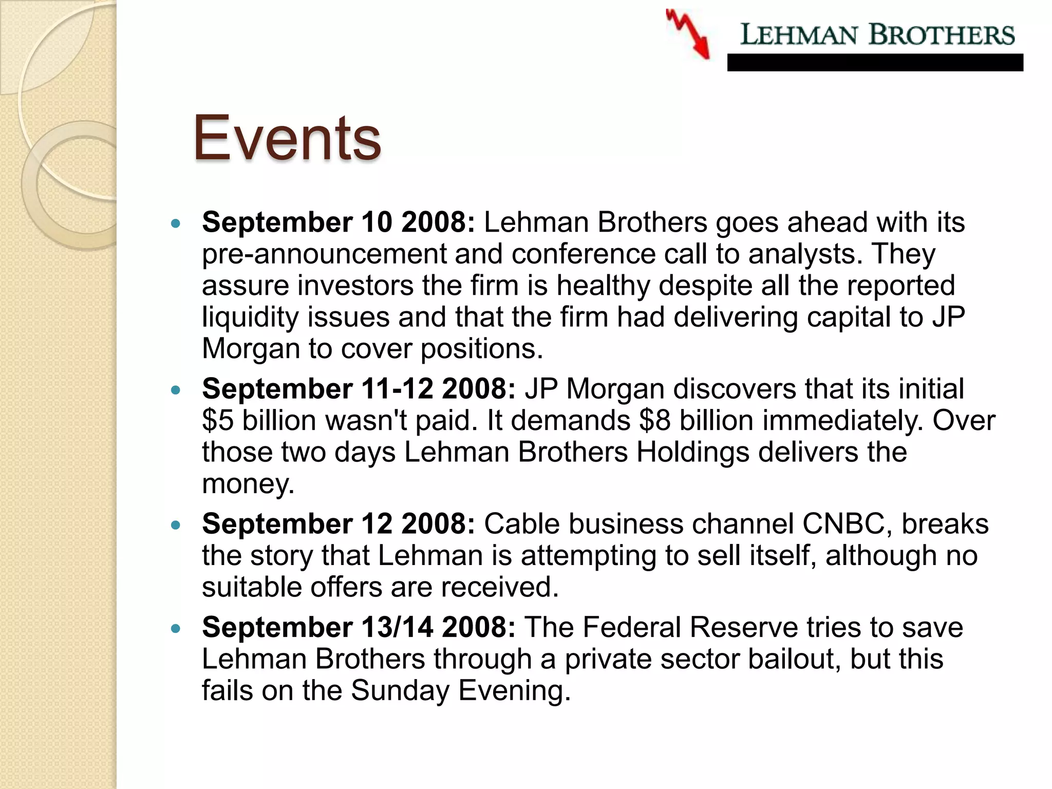 EventsSeptember 10 2008: Lehman Brothers goes ahead with its pre-announcement and conference call to analysts. They assure investors the firm is healthy despite all the reported liquidity issues and that the firm had delivering capital to JP Morgan to cover positions.September 11-12 2008: JP Morgan discovers that its initial $5 billion wasn't paid. It demands $8 billion immediately. Over those two days Lehman Brothers Holdings delivers the money.September 12 2008: Cable business channel CNBC, breaks the story that Lehman is attempting to sell itself, although no suitable offers are received.September 13/14 2008: The Federal Reserve tries to save Lehman Brothers through a private sector bailout, but this fails on the Sunday Evening.