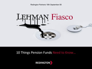 10 Things Pension Funds Need to Know…
A NEW DESTINATION FOR
ASSET & LIABILITY MANAGEMENT
18th September 2008
Lehman Fiasco
10 Things Pension Funds Need to Know
10 Things Pension Funds Need to Know…
Redington Partners 18th September 08
 