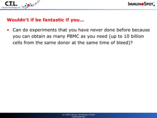 Wouldn't if be fantastic if you... Can do experiments that you have never done before because you can obtain as many PBMC as you need (up to 10 billion cells from the same donor at the same time of bleed)? (c) 2009 Cellular Technology Limited - CONFIDENTIAL - 