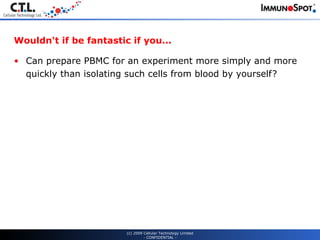 Wouldn't if be fantastic if you... Can prepare PBMC for an experiment more simply and more quickly than isolating such cells from blood by yourself? (c) 2009 Cellular Technology Limited - CONFIDENTIAL - 