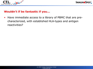 Wouldn't if be fantastic if you... Have immediate access to a library of PBMC that are pre-characterized, with established HLA-types and antigen reactivities? (c) 2009 Cellular Technology Limited - CONFIDENTIAL - 