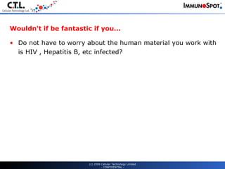 Wouldn't if be fantastic if you... Do not have to worry about the human material you work with is HIV , Hepatitis B, etc infected? (c) 2009 Cellular Technology Limited - CONFIDENTIAL - 