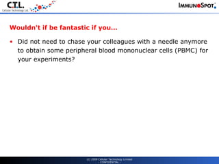 Wouldn't if be fantastic if you... Did not need to chase your colleagues with a needle anymore to obtain some peripheral blood mononuclear cells (PBMC) for your experiments? (c) 2009 Cellular Technology Limited - CONFIDENTIAL - 