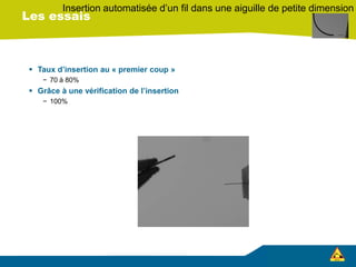 Les essais
 Taux d’insertion au « premier coup »
− 70 à 80%
 Grâce à une vérification de l’insertion
− 100%
Insertion automatisée d’un fil dans une aiguille de petite dimension
 