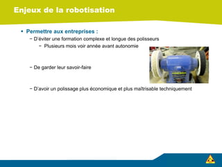 Enjeux de la robotisation
 Permettre aux entreprises :
− D’éviter une formation complexe et longue des polisseurs
− Plusieurs mois voir année avant autonomie
− De garder leur savoir-faire
− D’avoir un polissage plus économique et plus maîtrisable techniquement
 