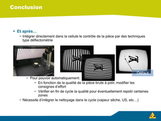 Conclusion
 Et après…
− Intégrer directement dans la cellule le contrôle de la pièce par des techniques
type déflectométrie
− Pour pouvoir automatiquement:
− En fonction de la qualité de la pièce brute à polir, modifier les
consignes d’effort
− Vérifier en fin de cycle la qualité pour éventuellement repolir certaines
zones
− Nécessite d’intégrer le nettoyage dans le cycle (vapeur sêche, US, etc…)
Défaut
 