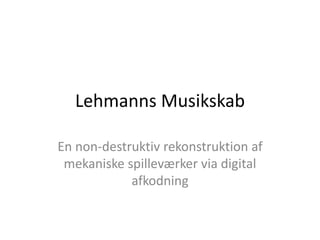 Lehmanns Musikskab
En non-destruktiv rekonstruktion af
mekaniske spilleværker via digital
afkodning
 