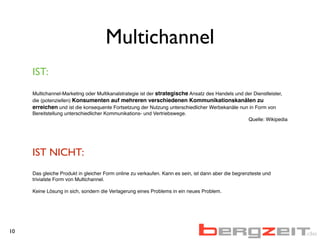 Multichannel
IST:
Multichannel-Marketing oder Multikanalstrategie ist der strategische Ansatz des Handels und der Dienstleister,
die (potenziellen) Konsumenten auf mehreren verschiedenen Kommunikationskanälen zu
erreichen und ist die konsequente Fortsetzung der Nutzung unterschiedlicher Werbekanäle nun in Form von
Bereitstellung unterschiedlicher Kommunikations- und Vertriebswege.
Quelle: Wikipedia
IST NICHT:
Das gleiche Produkt in gleicher Form online zu verkaufen. Kann es sein, ist dann aber die begrenzteste und
trivialste Form von Multichannel.
Keine Lösung in sich, sondern die Verlagerung eines Problems in ein neues Problem.
10
 