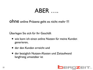 ABER ….
ohne online Präsenz geht es nicht mehr !!!
Überlegen Sie sich für Ihr Geschäft
• wie kann ich einen online Nutzen für meine Kunden
generieren,
• der den Kunden erreicht und
• der bezüglich Nutzen-/Kosten und Zeitaufwand
langfristig umsetzbar ist
13
Aufwand
 