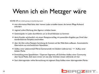 Wenn ich ein Metzger wäre
würde ich (von einfach, günstig zu zeitaufwendig, teuer):
• eine informative Web-Seite über meinen Laden erstellen lassen, die keinen Pﬂege Aufwand
erfordert
• regional online Werbung über Agentur schalten lassen
• Gewinnspiele im Laden durchführen um an Email Adressen zu kommen
• damit Kunden wöchentlich mit einem Rezeptvorschlag, mit passendem Angebot, per Email über
standardisiertes Template anschreiben
• über die Zeit online Rezepte Sammlung als Content auf der Web-Seite aufbauen. Automatische
Übernahme aus wöchentlichem Newsletter
• Aufbau einer Lebensmittel-Werte-Gemeinschaft mit lokalem Lieferservice => Aufbau einer
lokalen Marke
• Entwicklung eines Spezialitäten- / Experten Segments, z.B. Schinken.Aufbau einer Community
über Social Media. Ziel: wann immer ich was über Schinken wissen will, lande ich hier.
• Start überregionaler onlineVermarktung mit eigenem Shop.Aufbau einer überregionalen Marke.
14
 