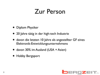 Zur Person
• Diplom Physiker
• 20 Jahre tätig in der high-tech Industrie
• davon die letzten 10 Jahre als angestellter GF eines
Elektronik-Entwicklungsunternehmens
• davon 30% im Ausland (USA + Asien)
• Hobby Bergsport
3
 