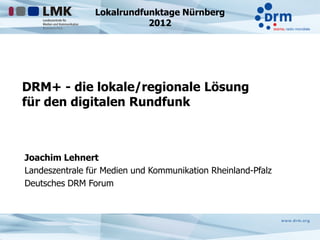 Lokalrundfunktage Nürnberg
                           2012




DRM+ - die lokale/regionale Lösung
für den digitalen Rundfunk



Joachim Lehnert
Landeszentrale für Medien und Kommunikation Rheinland-Pfalz
Deutsches DRM Forum
 