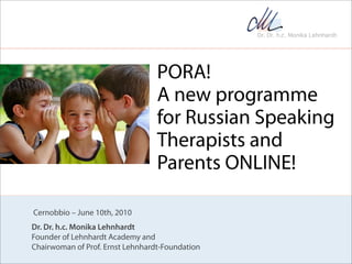 PORA!
                                  A new programme
                                  for Russian Speaking
                                  Therapists and
                                  Parents ONLINE!

Cernobbio – June 10th, 2010
Dr. Dr. h.c. Monika Lehnhardt
Founder of Lehnhardt Academy and
Chairwoman of Prof. Ernst Lehnhardt-Foundation
 