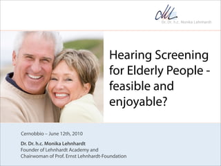 Hearing Screening
                                      for Elderly People -
                                      feasible and
                                      enjoyable?

Cernobbio – June 12th, 2010
Dr. Dr. h.c. Monika Lehnhardt
Founder of Lehnhardt Academy and
Chairwoman of Prof. Ernst Lehnhardt-Foundation
 