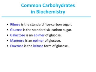 Common Carbohydrates
in Biochemistry
• Ribose is the standard five-carbon sugar.
• Glucose is the standard six-carbon sugar.
• Galactose is an epimer of glucose.
• Mannose is an epimer of glucose.
• Fructose is the ketose form of glucose.
 
