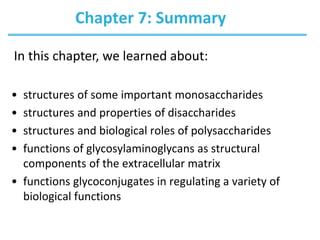 Chapter 7: Summary
• structures of some important monosaccharides
• structures and properties of disaccharides
• structures and biological roles of polysaccharides
• functions of glycosylaminoglycans as structural
components of the extracellular matrix
• functions glycoconjugates in regulating a variety of
biological functions
In this chapter, we learned about:
 