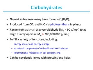 Carbohydrates
• Named so because many have formula Cn(H2O)n
• Produced from CO2 and H2O via photosynthesis in plants
• Range from as small as glyceraldehyde (Mw = 90 g/mol) to as
large as amylopectin (Mw > 200,000,000 g/mol)
• Fulfill a variety of functions, including:
– energy source and energy storage
– structural component of cell walls and exoskeletons
– informational molecules in cell-cell signaling
• Can be covalently linked with proteins and lipids
 