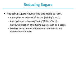 Reducing Sugars
• Reducing sugars have a free anomeric carbon.
– Aldehyde can reduce Cu2+ to Cu+ (Fehling’s test).
– Aldehyde can reduce Ag+ to Ag0 (Tollens’ test).
– It allows detection of reducing sugars, such as glucose.
– Modern detection techniques use colorimetric and
electrochemical tests.
 