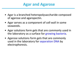 Agar and Agarose
• Agar is a branched heteropolysaccharide composed
of agarose and agaropectin.
• Agar serves as a component of cell wall in some
seaweeds.
• Agar solutions form gels that are commonly used in
the laboratory as a surface for growing bacteria.
• Agarose solutions form gels that are commonly
used in the laboratory for separation DNA by
electrophoresis.
 