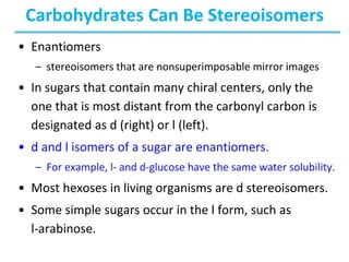 Carbohydrates Can Be Stereoisomers
• Enantiomers
– stereoisomers that are nonsuperimposable mirror images
• In sugars that contain many chiral centers, only the
one that is most distant from the carbonyl carbon is
designated as d (right) or l (left).
• d and l isomers of a sugar are enantiomers.
– For example, l- and d-glucose have the same water solubility.
• Most hexoses in living organisms are d stereoisomers.
• Some simple sugars occur in the l form, such as
l-arabinose.
 