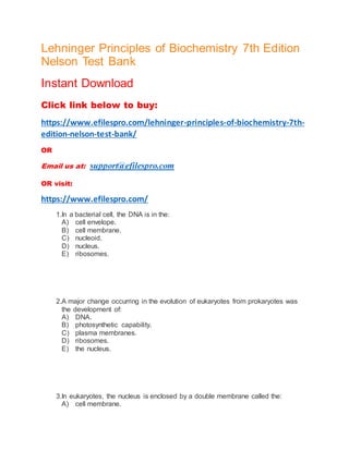 Lehninger Principles of Biochemistry 7th Edition
Nelson Test Bank
Instant Download
Click link below to buy:
https://www.efilespro.com/lehninger-principles-of-biochemistry-7th-
edition-nelson-test-bank/
OR
Email us at: support@efilespro.com
OR visit:
https://www.efilespro.com/
1.In a bacterial cell, the DNA is in the:
A) cell envelope.
B) cell membrane.
C) nucleoid.
D) nucleus.
E) ribosomes.
2.A major change occurring in the evolution of eukaryotes from prokaryotes was
the development of:
A) DNA.
B) photosynthetic capability.
C) plasma membranes.
D) ribosomes.
E) the nucleus.
3.In eukaryotes, the nucleus is enclosed by a double membrane called the:
A) cell membrane.
 