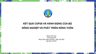 KẾT QUẢ COP26 VÀ HÀNH ĐỘNG CỦA BỘ
NÔNG NGHIỆP VÀ PHÁT TRIỂN NÔNG THÔN
Người trình bày
Lê Hoàng Anh
Nhóm đàm phán kỹ thuật – Đầu mối NDC
Bộ NN và PTNT
 