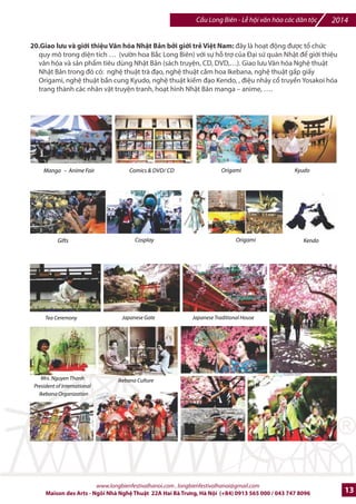 2014 Cu Long Biên - L hi vn hóa các dân tc 
11.Trijn lãm d án jBYo tôn, CYi t`o, Phát tri7n Cu Long Biên và khu vc liên quan trung tâm th1 *ô Hà Nil 
qua phFn th hi-n cIa KTS Nguyn Nga - Cty T v?n cFu t B6o t'n, Phát trin CFu Long Biên. 
CFu Long Biên sJ trE thành mt Cây cFu B6o tàng và Giao thông Không khói (/i b, xe /p, xe /i-n 
ho^c tàu /i-n nh€), Bãi giGa sông H'ng sJ thành công viên ngh- thut, hai /Fu cFu là B6o tàng Ck 
vt (Tháp n#c Hàng cu) và B6o tàng Ngh- thut /ng /i (Tháp Sen) 
D% án B6o tàng Ký lc cFu Long Biên sJ là /im /7n cIa Du lKch Th7 gi#i. D% án sJ to ra hàng trm 
gói dKch vx và hàng ngàn công n vi-c làm cho ng=i dân thI /ô Hà Ni và mang hình 6nh Vi-t Nam 
e mt dân tc anh hùng ra hi nhp v#i th7 gi#i. 
9 nh`p cDu nguyên thSy sƒ ]ac bqo t^n nguyên dXng. Nhlng nh`p cDu b` mtt b‡i chi_n 
tranh sƒ ]ac tái dng lXi vGi công ngh ]úc thép hin ]Xi và ]ac phS kính trong surt ]j 
làm khu trijn lãm và khu Bqo tàng Ký Wc CDu Long Biên ‰ Ký Wc cSa 3 cuc kháng chi_n  l*i 
d,u ,n cho th. k0 XX 
Cây cDu chp s… dng NMng lang 
MŠt trmi, NMng lang Xanh và 
Giao thông Không Khói 
131 Vòm ‡ 2u c2u Long Biên s5 '6c m7 thông thành Phr 
Nghk Ngh Thut cSa Vit Nam và Th_ giGi 
Toàn cqnh cây cDu Long Biên sau cqi tXo nhìn t‹ Bãi gila sông H^ng 
12.wHà Ni 36 phr phmng|: 36 blc tranh tng trng cho 36 phH ph=ng Hà Ni, /c sáng tác bEi các 
hpa sv v#i s% tk chlc cIa Hi Mv Thut Hà Ni. 
www.longbienfestivalhanoi.com , longbienfestivalhanoi@gmail.com 
10 Maison des Arts - Ngôi Nhà Ngh Thut 22A Hai Bà Trng, Hà Ni (+84) 0913 565 000 / 043 747 8096 
 