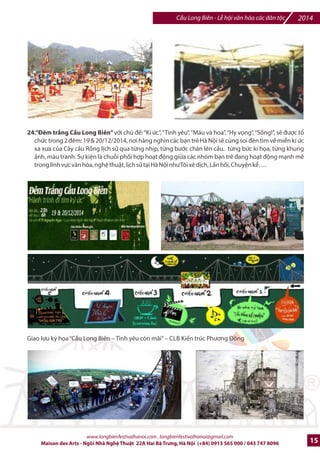 2014 Cu Long Biên - L hi vn hóa các dân tc 
16.Trijn lãm Diku sáo wHòa Bình cho Vit Nam|: /ây là phFn ngh- thut /^c sDc /c th hi-n bEi các 
hpa sv và ngh- nhân làng Bá Giang (Hà Tây), Kim Thành (H6i Dng), Ki7n Thxy (H6i Phòng), Hà Ni, 
thông qua hàng trm các tác phm Dibu sáo /^c trng cIa /'ng bng BDc B trên suHt chibu dài cây cFu 
Long Biên, góp phFn to nên mt bFu không khí l hi /^c sDc. 
17.~Cùng ký tên vì Hòa Bình|: /ây là hot /ng thu hút s% tham 
gia cIa hàng tri-u ng=i tham d% l hi do Bà Nguyn ThK Bình - 
Qu Hòa Bình và Phát trin Vi-t Nam cùng Tk chlc NhGng ng=i 
Tình nguy-n Qu Vi-t Nam  Th7 gi#i khEi x#ng. Hot /ng mE 
rng cho mpi thành phFn nhân dân trong n#c và quHc t7 c{ng 
nh các /i sl các n#c có m^t ti Vi-t Nam ký vào quyn sách to 
nh?t th7 gi#i (do Trung tâm trin lãm Vn hóa Ngh- thut Vi-t 
Nam cung c?p) / nh?n mnh ý nghva cIa L hi Vn hóa các 
Dân tc vì Hòa Bình 
18.wChŒp cánh nhlng Gc mI|: /ây là hot /ng chxp 6nh l?y ngay bEi các em nn nhân ch?t /c màu 
da cam Dioxin v#i s% h† tr cIa các CLB sinh viên tình nguy-n, sH tibn thu /c sJ /c gây qu Ngh- 
thut cho các em nn nhân ch?t /c màu da cam. 
19.Chi_u phim: /ây là hot /ng chi7u các phim tài li-u vb phong trào /òi Hòa bình cho Vi-t Nam và 
nhGng phim vb quân /i nhân dân Vi-t Nam /ã b6o v- Hòa Bình trong suHt th7 kj XX, các phim vb ci 
t#ng Võ Nguyên Giáp (VD: din Biên PhS - Cuc chi_n gila hn và voi cSa ]Xo diBn ngmi Pháp - Daniel Roussel, 
vŠvŠ) 
Jane Fonda (21/12/1937) 
e M: nG din viên và hng 
hái chHng chi7n tranh, 
Ing h Vi-t Nam, ã 7n 
thm BDc Vi-t Nam nm 
1972 
www.longbienfestivalhanoi.com , longbienfestivalhanoi@gmail.com 
12 Maison des Arts - Ngôi Nhà Ngh Thut 22A Hai Bà Trng, Hà Ni (+84) 0913 565 000 / 043 747 8096 
 