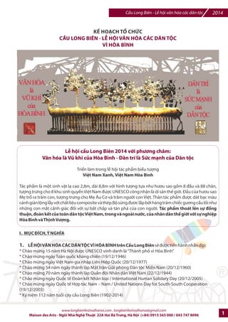Cu Long Biên - L hi vn hóa các dân tc 2014 
K, HO.CH T0 CH1C 
C2U LONG BIÊN - L8 H9I V;N HÓA CÁC DÂN T9C 
VÌ HÒA BÌNH 
LB hi cDu Long Biên 2014 vGi phIng châm: 
VMn hóa là VP khí cSa Hòa Bình - Dân trí là SWc mXnh cSa Dân tc 
Trin lãm trong l hi tác phm biu tng 
Vit Nam Xanh, Vit Nam Hòa Bình 
Tác phm là mt sinh vt l cao 2,8m, dài 8,8m v#i hình tng t%a nh hu sao g'm 8 u và 88 chân, 
tng trng cho 8 khu sinh quyn Vi-t Nam /c UNESCO công nhn là di s6n th7 gi#i. u c
a h
u sao 
M tr ra trm con, t
ng tr
ng cho M: Âu C và trm ng=i con Vi-t. Thân tác phm /c dát bc màu 
cánh gián lng ly v#i ch?t li-u composite và thép.B sCng /c lDp bEi hàng trm chi7c gng cFu l'i nh 
nhGng con mDt c6nh giác /Hi v#i s% b?t ch?p và tàn phá cIa con ng=i. Tác ph[m thoát lên s ]^ng 
thun, ]oàn k_t cSa toàn dân tc Vit Nam, trong và ngoài nGc, cSa nhân dân th_ giGi vGi s nghip 
Hòa Bình và Th`nh Vang. 
I . McC dÍCH, Ý NGHgA 
1. L8 H9I V;N HÓA CÁC DÂN T9C VÌ HÒA BÌNH trên CDu Long Biên sJ /c ti7n hành nhân dKp: 
* Chào mCng 15 nm Hà Ni 
c UNESCO vinh danh là 'Thành ph* vì Hòa BìnhR 
* Chào mCng ngày Toàn quHc kháng chi7n (19/12/1946) 
* Chào mCng ngày Vi-t Nam gia nhp Liên Hi-p QuHc (20/12/1977) 
* Chào mCng 54 nm ngày thành lp M^t trn Gi6i phóng Dân tc Mibn Nam (20/12/1960) 
* Chào mCng 70 nm ngày thành lp Quân /i Nhân dân Vi-t Nam (22/12/1944) 
* Chào mCng ngày QuHc t7 coàn k7t Nhân loi / International Human Solidary Day (20/12/2005) 
* Chào mCng ngày QuHc t7 Hp tác Nam e Nam / United Nations Day for South-South Cooperation 
(19/12/2003) 
* Kj ni-m 112 nm tuki cây cFu Long Biên (1902-2014) 
www.longbienfestivalhanoi.com , longbienfestivalhanoi@gmail.com 
Maison des Arts - Ngôi Nhà Ngh Thut 22A Hai Bà Trng, Hà Ni (+84) 0913 565 000 / 043 747 8096 1 
 
