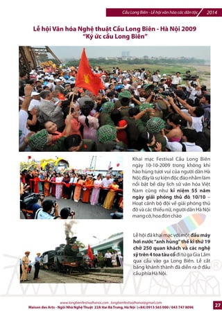 2014 Cu Long Biên - L hi vn hóa các dân tc 
Ni dung tài tra 
Danh v` 
Sr lang 
Mc tiêu  Hình thWc 
`nh mWc tài tra 
L8 H9I C2U LONG BIÊN 2014 
TÀI TRœ B.C 
03 
Truykn thông ‰ Vinh danh thIng hiu 
800.000.000 (Tám trMm triu ^ng) 
TH“C HI•N K, HO.CH TRUY™N THÔNG ‰ QU NG BÁ 
STT Ni dung VT Th=i gian Ha *i7m Chú thích 
T?t c6 
T?t c6 
T?t c6 Trên t?t c6 các ?n 
SK chính 
Hpp báo 
Hà Ni 
|n phm 
Hà Ni 
VK trí danh d% cho NTT 
trong các chng trình 

c i di-n Ban tk chlc 
trân trpng c6m n NTT 
trong L khai mc và t?t c6 
các hot /ng chính thlc 
cIa L hi 
QUY™N LœI TR“C TI,P 
I 
1 
II QUY™N LœI TR“C QUAN 
1 

c vinh danh logo NTT 
trên t?t c6 backdrop và 
banner chng trình 
Logo NTT hin thK trên màn 
hình Led/backdrop cIa t?t 
c6 các hot /ng trong 
khuôn khk L hi 
Logo NTT hin thK trên 
bandroll  backdrop, thông 
cáo báo chí cIa hpp báo 
Nhn /va DVD toàn b 
chng trình 
Logo và danh vK NTT trên 
t?t c6 các loi ?n phm, 
gi?y m=i và tài li-u 
Logo và danh vK NTT trên 
banner treo trên nhibu tuy7n 
phH qu6ng cáo cho L hi và 
qu6ng bá cho các nhà tài tr 
T?t c6 
1 lFn 
1 vK trí 19 - 
1 
1 
100 [a 
1 
1 
20 ngày 
20 ngày 
20/12/2014 
19- 
20/12/2014 
11  
12/2014 
Sau chng 
trình 
19- 
20/12/2014 
5 ngày 
www.longbienfestivalhanoi.com , longbienfestivalhanoi@gmail.com 
Logo NTT sau 
n vK chI trì và 
n vK ng cai 
tk chlc trong t?t 
c6 các hot /ng 
tuyên truybn và 
s% ki-n 
Sau các ni dung 
nghi l chính thlc 
phm, thông cáo 
báo chí 
Có s% tham d% 
cIa nhibu lãnh 
o 6ng và 
Chính phI và các 
c quan báo chí 
trong n#c và 
quHc t7 
Có s% tham d% 
cIa nhibu c 
quan báo /ài 
trong n#c và 
quHc t7 
Nhn ti BTC và 
chuyn t#i c 
quan, doanh 
nghi-p 
Tuyên truybn, 
bi7u, t^ng và các 
loi hình khác 
Trong 5 ngày (d% 
ki7n 1000 chi7c 
các loi) 
2 
2 
3 
4 
5 
6 
24 Maison des Arts - Ngôi Nhà Ngh Thut 22A Hai Bà Trng, Hà Ni (+84) 0913 565 000 / 043 747 8096 
 