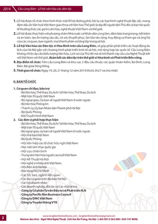 2014 Cu Long Biên - L hi vn hóa các dân tc 
1. L hi /c tk chlc theo hình thlc mt l hi 
+ng ph*, hi t, các lo.i hình ngh- thut /c s0c, mang 
1m d2u 2n Vn hoá Vi4t Nam giao thoa v5i Vn hóa Th7 gi5i; là dKp / ng=i dân ThI /ô và bn bè quHc 
t7 thEng thlc các giá trK vn hóa, ngh- thut Việt Nam và th7 gi#i. 
2. L hi /c th%c hi-n v#i phng châm Nhà n#c và Nhân dân cùng làm, 8m b8o trang tr:ng, ti7t ki4m 
và an toàn, t.o 2n t
ng sâu s0c, có s=c thuy7t ph,c, lan t?a sâu rng; huy /ng s% tham gia và Ing h 
cIa các c quan, ban ngành, mpi thành phFn và tFng l#p trong xã hi. 
3. LB hi VMn hóa các Dân tc vì Hòa Bình trên cDu Long Biên, sJ góp phFn phát trin các hot /ng du 
lKch cIa Hà Ni gDn v#i chng trình phát trin kinh t7 xã hi, mE rng hp tác quHc t7. CFu Long Biên 
không chr là cây cFu biu tng Vn hóa, LKch ss cIa ThI /ô mà sJ trE thành cây cFu cIa Ngh- Thut k7t 
nHi Vi-t Nam v#i th7 gi#i, oàn k_t các dân tc trên th_ giGi vì Hòa bình và Phát trijn Bkn vlng. 
4. a im t chc: Trên cFu Long Biên và khu v%c 2 /Fu cFu thuc các qun Hoàn Ki7m, Ba cình, Long 
Biên. Bãi giGa Sông H'ng. 
5. Thmi gian tn chWc: Ngày 19, 20, 21 tháng 12 nm 2014 (thl 6, thl 7 và chI nht) 
II. BAN T0 CH1C 
1. CI quan chp ]Xo, bqo tra 
- B Vn hóa, Th thao, Du lKch/ SE Vn hóa, Th thao, Du lKch 
- M^t trn Tk quHc Vi-t Nam 
- B ngoi giao, ty ban vb ng=i Vi-t Nam E n#c ngoài. 
- B Vn hóa Thông tin 
- Thành ủy,ty ban Nhân dân Thành phH Hà Ni 
- B QuHc Phòng 
- ài Truy@n hình Vi-t Nam 
2. Các ]In v` phri hap thc hin 
- B Vn hóa, Th thao, Du lKch/ SE Vn hóa, Th thao, Du lKch 
- M^t trn Tk quHc Vi-t Nam 
- B ngoi giao, Iy ban vb ng=i Vi-t Nam E n#c ngoài. 
- Hi nhà báo Vi-t Nam 
- B QuHc Phòng 
- Hội liên hiệp các tk chlc hữu nghị Vi-t Nam 
- Hpc vi-n âm nhc quHc gia 
- Hội cựu chiến binh 
- Trung tâm Vn hóa ng=i cao tuki Vi-t Nam 
- Hội Mĩ Thuật Hà Nội 
- Hi ngh- sv nhi7p 6nh Vi-t Nam. 
- Hi /i-n 6nh Hà Ni 
- B6o tàng H' Chí Minh 
- Các Sở, ban, ngành liên quan 
- Các /i sl quán trên /Ka bàn Hà Ni 
- Các hi doanh nhân 
- Các doanh nghi-p, *i tác và Các nhà tài tr. 
- Công ty Cn phDn T vtn dDu t và Phát trijn N.N 
- Công ty Paciuc Rim Business Council 
- Công ty DMC Vit Nam 
- Công ty Truykn thông VTK 
www.longbienfestivalhanoi.com , longbienfestivalhanoi@gmail.com 
2 Maison des Arts - Ngôi Nhà Ngh Thut 22A Hai Bà Trng, Hà Ni (+84) 0913 565 000 / 043 747 8096 
 