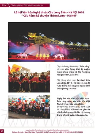 Cu Long Biên - L hi vn hóa các dân tc 2014 
LB hi VMn hóa Ngh thut CDu Long Biên - Hà Ni 2009 
wKý Wc cDu Long Biên| 
Khai mc Festival CFu Long Biên 
ngày 10-10-2009 trong không khí 
hào hùng ti vui cIa ng=i dân Hà 
Ni; ây là sR ki4n c áo nham làm 
nki bt bb dày lKch ss vn hóa Vi-t 
Nam c{ng nh kp nim 55 nMm 
ngày giqi phóng thS ]ô 10/10 e 
Hot c6nh b /i vb gi6i phóng thI 
/ô và các thi7u nG, ng=i dân Hà Ni 
mang c=, hoa /ón chào 
L hi /ã khai mc v#i mt 2u máy 
h:i n';c anh hùng! th. k= th 19 
ch7 250 quan khách và các ngh 
sF trên 4 toa tàu c i tb ga Gia Lâm 
qua cu vào ga Long Biên. LF c0t 
bng khánh thành ã din ra E u 
cu phía Hà Ni. 
www.longbienfestivalhanoi.com , longbienfestivalhanoi@gmail.com 
Maison des Arts - Ngôi Nhà Ngh Thut 22A Hai Bà Trng, Hà Ni (+84) 0913 565 000 / 043 747 8096 27 
 