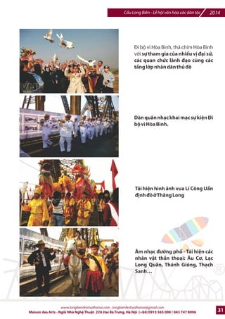 2014 Cu Long Biên - L hi vn hóa các dân tc 
Trin lãm 6nh xa chI /b ~Ký Wc cây 
cDu| 
c thE hi4n trên tr,c 
+ng 
tb Hà Ni 7n Gia Lâm, 
c chia 
thành 12 thp niên(1890 - 2009) 
v#i vi-c tái hi-n bng 6nh t li-u cIa 
tCng th=i k™. 
Trijn lãm Hi h€a:100 tác ph[m 
hi ho v#i chI /b wKí Wc cDu Long 
Biên| cIa 100 ngh- s Vi-t Nam và 
quHc t7 
c treo su*t d:c chi@u dài 
cây cu theo chi@u Kí =c, ã bi7n cDu 
Long Biên tr‡ thành mt gallery 
dài nhtt t‹ trGc ]_n nay ‡ Vit 
Nam. 
Trên con /=ng tC Gia Lâm /7n Hà 
Ni th hi-n chI /b Gc mI cây cDu, 
trng bày trin lãm tác ph[m hi 
h€a trên cánh diku v#i 99 con diku 
sáo, Hc tr'ng cho vn hoá ng 
bJng BKc BL, mang thông ip vN 
hòa bình cSa thS ô. 
Sân khtu dGi chân cDu Long Biên 
phía Hà Ni là ni biu din các ti7t 
mxc ca nhc dân tc nh ca trù, 
chDu vMn, chèo, quan h€§và các 
ti_t mc xi_c cSa ]oàn xi_c Hà Ni. 
Trong hai ngày, ]ã giGi thiu .n 
ông %o nhân dân thS ]ô và bXn 
bè qurc t_. 
www.longbienfestivalhanoi.com , longbienfestivalhanoi@gmail.com 
28 Maison des Arts - Ngôi Nhà Ngh Thut 22A Hai Bà Trng, Hà Ni (+84) 0913 565 000 / 043 747 8096 
 