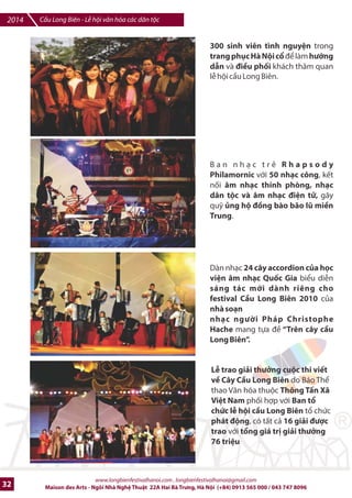 Cu Long Biên - L hi vn hóa các dân tc 2014 
Trên suHt chibu dài cIa /on cFu m?t 
nhKp do chi7n tranh là trin lãm ngh 
thut sŒp ]ŠtwKý Wc tuni thIR cùng 
nhGng hàng cm cSa 69 qurc gia, Ht 
*i s quán t*i Vit Nam, v;i dòng 
chl wHòa Bình| b¨ng ttt cq các thW 
ti_ng ã to nên mt hình 6nh cây cFu 
không chr nHi quá khl v#i hi-n ti mà 
còn nHi giGa Vi-t Nam v#i th7 gi#i qua 
thông ]ip Hòa Bình. 
Bqo tàng srng các dân tc Vit 
Nam trên cây cDu Long Biên.i b 
vì Hòa Bình và diu hành suHt 48 
ti7ng l hi vGi s tham gia cSa 
chính nhlng ngmi dân tc trong 
trang phc truykn thrng cSa h€. 
Sân khtu truykn hình trc ti_p 
VTV 1chIng trình ngh thut kp 
nim ngày giqi phóng thS ô 10- 
10, k.t h6p các oàn ngh thut 
quân Li, cZu chi.n binh và các 
oàn ngh thut qu2n chúng. 
i bL vì Hòa Bình vGi s tham gia 
cSa nhiku v` *i s, các quan chc 
lãnh *o cùng các t2ng l;p nhân 
dân thQ ô nh' mLt d,u ,n m;i 
nhân k0 nim 10 nm Hà NLi '6c 
UNESCO công nhn là Thành phr 
vì hòa bình '6c phWi h6p t 
chc v;i hLi liên hip các t chc 
HXu Ngh Vit Nam 
www.longbienfestivalhanoi.com , longbienfestivalhanoi@gmail.com 
Maison des Arts - Ngôi Nhà Ngh Thut 22A Hai Bà Trng, Hà Ni (+84) 0913 565 000 / 043 747 8096 29 
 