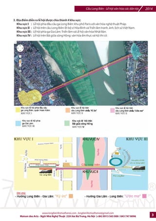 Cu Long Biên - L hi vn hóa các dân tc 2014 
3. Địa điểm diễn ra lễ hội được chia thành 4 khu vực: 
Khu vực I : Lễ hội phía đầu cầu ga Long Biên: khu phố Paris với văn hóa nghệ thuật Pháp. 
Khu vực II : Lễ hội trên cầu Long Biên: Đi bộ vì Hòa Bình và Triển lãm tranh, ảnh, lịch sử Việt Nam. 
Khu vực III : Lễ hội phía ga Gia Lâm: Triển lãm và Lễ hội văn hóa Nhật Bản. 
Khu vực IV : Lễ hội trên Bãi giữa sông Hồng: văn hóa ẩm thực và hội thi cờ. 
www.longbienfestivalhanoi.com , longbienfestivalhanoi@gmail.com 
Maison des Arts - Ngôi Nhà Ngh Thut 22A Hai Bà Trng, Hà Ni (+84) 0913 565 000 / 043 747 8096 3 
 