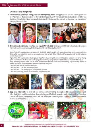 Cu Long Biên - L hi vn hóa các dân tc 2014 
Lễ bế mạc - truyền hình trực tiếp VTV 
• Din vn b7 mc. 
• êm ngh thut V iu xuyên Châu L c!: v#i s% tham gia cIa các 
/oàn múa cIa các quHc gia: Campuchia, Indonesia, |n c, Nga, 
Argentina, Pháp, Tây Ban Nha, Vi-t Nam. 
• Pháp: các tác phm âm nhc nhân ngày sinh cIa nG ca sv huybn thoi 
Pháp: Édif Piaf (19/12/1915) 
• Vit Nam: Vn ngh- cIa /oàn vn công quân /i nhân dân Vi-t 
Nam, trong tác phm ~Quân /i tC dân vì Hòa Bình 
Trong th=i gian 3 ngày cIa L hi sJ din ra nhibu hot /ng trên cFu và hai /Fu cFu nh sau: 
Trình din trang phxc các dân tc Vi-t Nam 
Biu din và gi#i thi-u vn hóa cIa ng=i M (da /€) 
.p xe vì Hòa Bình 
Các hot /ng công ích ~Vì li ích m=i nm tr'ng cây, vì li ích trm 
nm trCng ng
+iD 
Ngày hi vJ ký hpa và truybn thFn 
Ngày hi giao lu Ngh- thut Th pháp 
Các loi hình ngh- thut 
+ng ph* 
c biEu diFn 
Hi ch sách 
Gi#i thi-u b sách truy-n thFn thoi và ck tích Vi-t Nam và Th7 gi#i 
Trin lãm ~Hành trình i tìm Hòa Bình cIa các nhà yêu n#c Phan Chu 
Trinh, Nguyn Ái QuHc, Võ Nguyên GiápR 
Gi#i thi-u ~CFu Long Biên trong quá trình phát trin /ô thK cIa Hà NiR 
~Hà Ni 36 phH ph=ngR 
Tri sáng tác QuHc t7 
Trin lãm 6nh ~CFu Long Biên trong lòng Hà NiR 
Trin lãm QuHc t7 
Trin lãm Dibu sáo 
Cùng ký tên vì Hòa Bình 
ChDp cánh nhGng #c m 
Chi7u phim 
Giao lu và gi#i thi-u vn hóa Nht B6n v#i gi#i tr„ Vi-t Nam 
Không gian Vn hóa …m th%c Vi-t Nam và QuHc t7 
Hi Bia QuHc t7 
Hi thi c= 
I, II, III 
I, II, III 
I, II, III 
II 
II 
II 
II 
II 
II 
II 
II 
II 
II 
II 
II 
II 
II 
III 
III 
IV 
IV 
IV 
II 
23h00 - êm trng Cu Long Biên 
5h00 
www.longbienfestivalhanoi.com , longbienfestivalhanoi@gmail.com 
ChS 
nht 
21/12 
B- PhDn lB hi 
20-21 
20 
20-21 
20 
20-21 
20-21 
20-21 
20-21 
20-21 
20-21 
20-21 
20-21 
20-21 
19-21 
19-21 
20-21 
20-21 
20-21 
20-21 
20-21 
20-21 
20-21 
19-20 
20-21 
Maison des Arts - Ngôi Nhà Ngh Thut 22A Hai Bà Trng, Hà Ni (+84) 0913 565 000 / 043 747 8096 5 
 