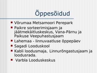 Õppesõidud
   Võrumaa Metsamoori Perepark
   Paikre sorteerimisjaam ja
    jäätmekäitluskeskus, Vana-Pärnu ja
    Paikuse Veepuhastusjaam
   Lahemaa - linnuvaatluse õppepäev
   Sagadi Looduskool
   Kabli loodusmaja, Linnurõngastusjaam ja
    loodusrada.
    Varbla Looduskeskus
 