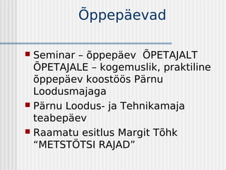 Õppepäevad

 Seminar – õppepäev ÕPETAJALT
  ÕPETAJALE – kogemuslik, praktiline
  õppepäev koostöös Pärnu
  Loodusmajaga
 Pärnu Loodus- ja Tehnikamaja
  teabepäev
 Raamatu esitlus Margit Tõhk
  “METSTÖTSI RAJAD”
 