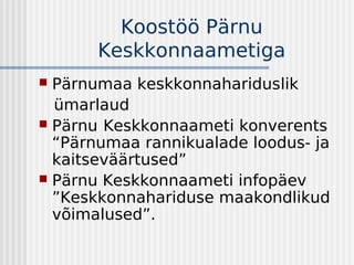 Koostöö Pärnu
       Keskkonnaametiga
 Pärnumaa keskkonnahariduslik
  ümarlaud
 Pärnu Keskkonnaameti konverents
  “Pärnumaa rannikualade loodus- ja
  kaitseväärtused”
 Pärnu Keskkonnaameti infopäev
  ”Keskkonnahariduse maakondlikud
  võimalused”.
 
