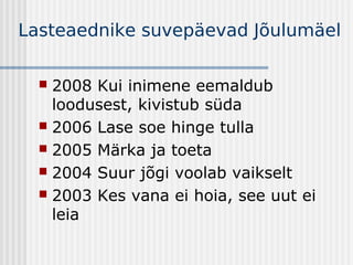 Lasteaednike suvepäevad Jõulumäel

   2008 Kui inimene eemaldub
    loodusest, kivistub süda
   2006 Lase soe hinge tulla
   2005 Märka ja toeta
   2004 Suur jõgi voolab vaikselt
   2003 Kes vana ei hoia, see uut ei
    leia
 